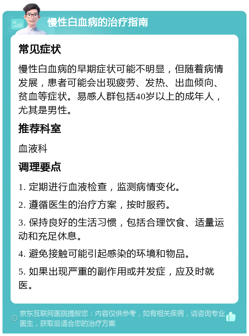 慢性白血病的治疗指南 常见症状 慢性白血病的早期症状可能不明显，但随着病情发展，患者可能会出现疲劳、发热、出血倾向、贫血等症状。易感人群包括40岁以上的成年人，尤其是男性。 推荐科室 血液科 调理要点 1. 定期进行血液检查，监测病情变化。 2. 遵循医生的治疗方案，按时服药。 3. 保持良好的生活习惯，包括合理饮食、适量运动和充足休息。 4. 避免接触可能引起感染的环境和物品。 5. 如果出现严重的副作用或并发症，应及时就医。