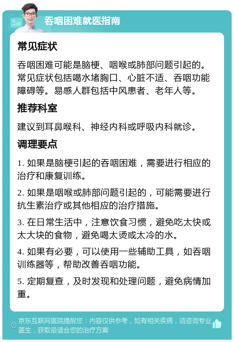 吞咽困难就医指南 常见症状 吞咽困难可能是脑梗、咽喉或肺部问题引起的。常见症状包括喝水堵胸口、心脏不适、吞咽功能障碍等。易感人群包括中风患者、老年人等。 推荐科室 建议到耳鼻喉科、神经内科或呼吸内科就诊。 调理要点 1. 如果是脑梗引起的吞咽困难，需要进行相应的治疗和康复训练。 2. 如果是咽喉或肺部问题引起的，可能需要进行抗生素治疗或其他相应的治疗措施。 3. 在日常生活中，注意饮食习惯，避免吃太快或太大块的食物，避免喝太烫或太冷的水。 4. 如果有必要，可以使用一些辅助工具，如吞咽训练器等，帮助改善吞咽功能。 5. 定期复查，及时发现和处理问题，避免病情加重。