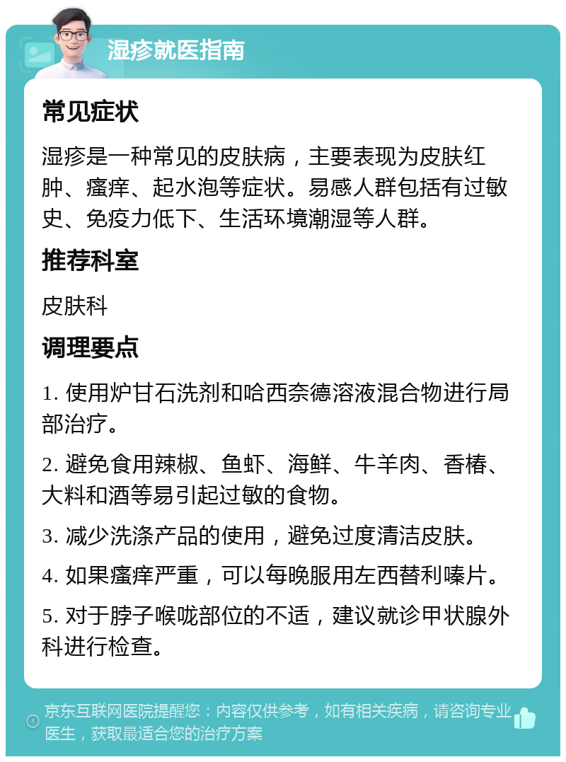 湿疹就医指南 常见症状 湿疹是一种常见的皮肤病，主要表现为皮肤红肿、瘙痒、起水泡等症状。易感人群包括有过敏史、免疫力低下、生活环境潮湿等人群。 推荐科室 皮肤科 调理要点 1. 使用炉甘石洗剂和哈西奈德溶液混合物进行局部治疗。 2. 避免食用辣椒、鱼虾、海鲜、牛羊肉、香椿、大料和酒等易引起过敏的食物。 3. 减少洗涤产品的使用，避免过度清洁皮肤。 4. 如果瘙痒严重，可以每晚服用左西替利嗪片。 5. 对于脖子喉咙部位的不适，建议就诊甲状腺外科进行检查。