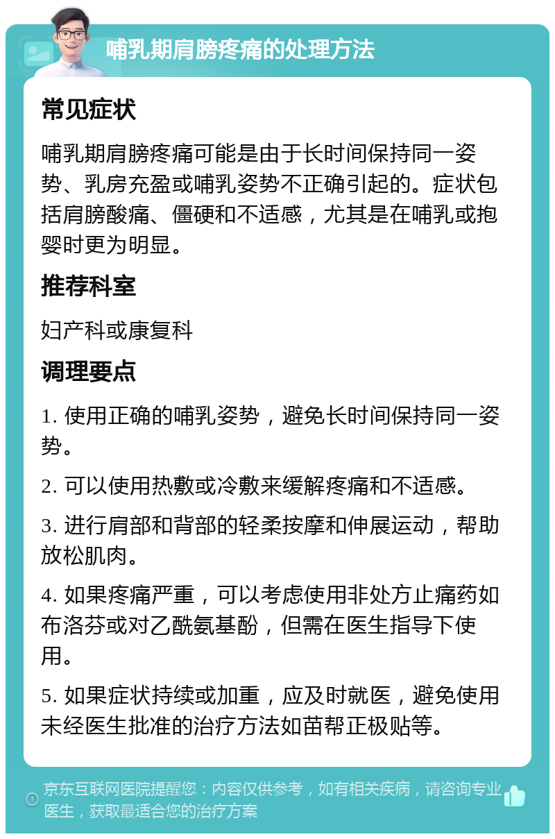 哺乳期肩膀疼痛的处理方法 常见症状 哺乳期肩膀疼痛可能是由于长时间保持同一姿势、乳房充盈或哺乳姿势不正确引起的。症状包括肩膀酸痛、僵硬和不适感，尤其是在哺乳或抱婴时更为明显。 推荐科室 妇产科或康复科 调理要点 1. 使用正确的哺乳姿势，避免长时间保持同一姿势。 2. 可以使用热敷或冷敷来缓解疼痛和不适感。 3. 进行肩部和背部的轻柔按摩和伸展运动，帮助放松肌肉。 4. 如果疼痛严重，可以考虑使用非处方止痛药如布洛芬或对乙酰氨基酚，但需在医生指导下使用。 5. 如果症状持续或加重，应及时就医，避免使用未经医生批准的治疗方法如苗帮正极贴等。