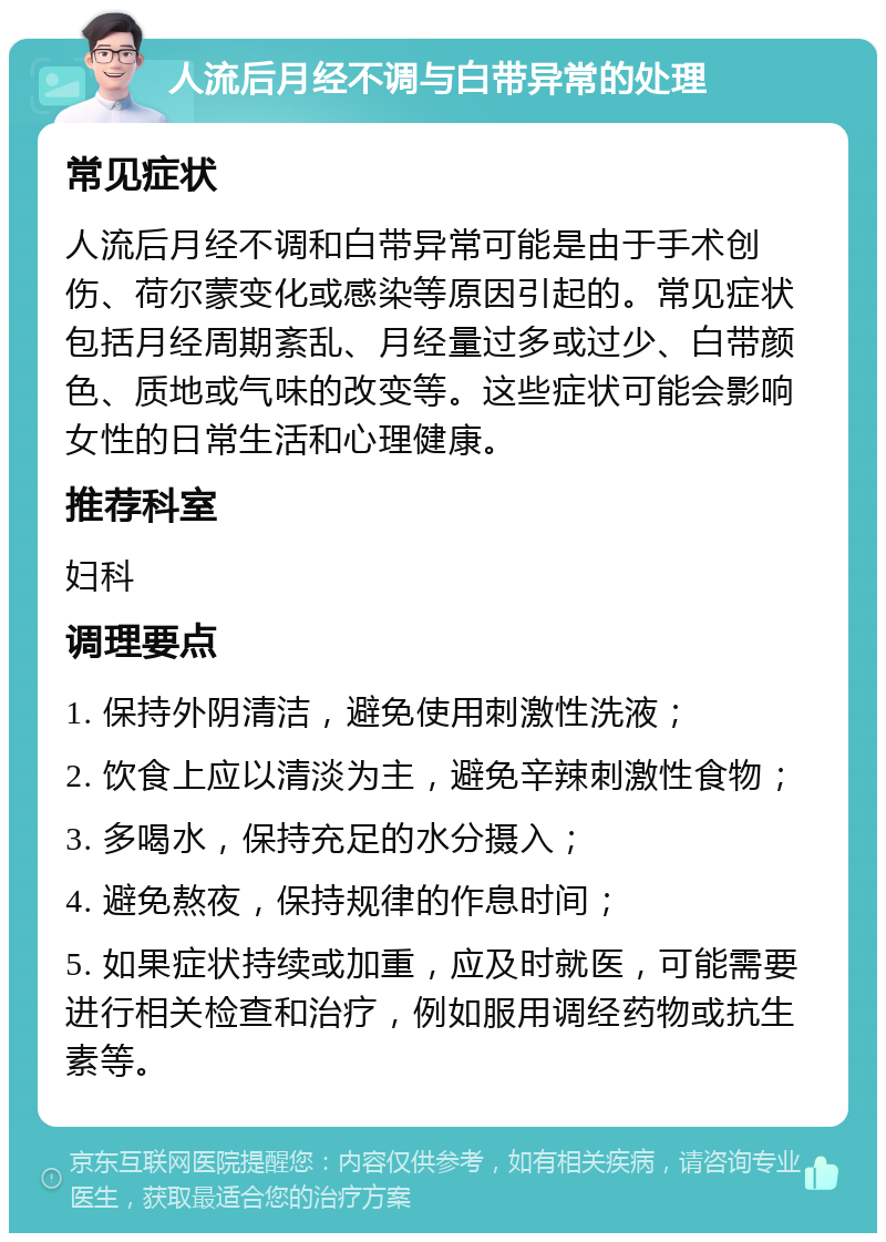 人流后月经不调与白带异常的处理 常见症状 人流后月经不调和白带异常可能是由于手术创伤、荷尔蒙变化或感染等原因引起的。常见症状包括月经周期紊乱、月经量过多或过少、白带颜色、质地或气味的改变等。这些症状可能会影响女性的日常生活和心理健康。 推荐科室 妇科 调理要点 1. 保持外阴清洁，避免使用刺激性洗液； 2. 饮食上应以清淡为主，避免辛辣刺激性食物； 3. 多喝水，保持充足的水分摄入； 4. 避免熬夜，保持规律的作息时间； 5. 如果症状持续或加重，应及时就医，可能需要进行相关检查和治疗，例如服用调经药物或抗生素等。