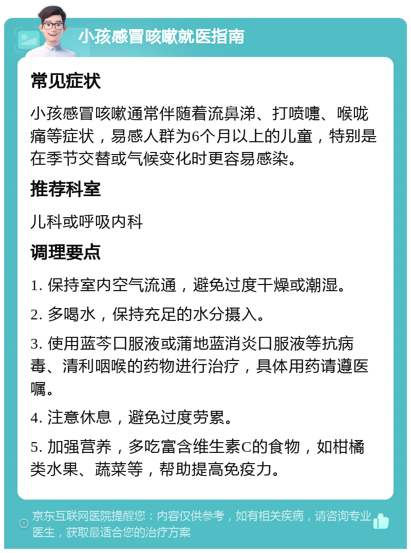 小孩感冒咳嗽就医指南 常见症状 小孩感冒咳嗽通常伴随着流鼻涕、打喷嚏、喉咙痛等症状，易感人群为6个月以上的儿童，特别是在季节交替或气候变化时更容易感染。 推荐科室 儿科或呼吸内科 调理要点 1. 保持室内空气流通，避免过度干燥或潮湿。 2. 多喝水，保持充足的水分摄入。 3. 使用蓝芩口服液或蒲地蓝消炎口服液等抗病毒、清利咽喉的药物进行治疗，具体用药请遵医嘱。 4. 注意休息，避免过度劳累。 5. 加强营养，多吃富含维生素C的食物，如柑橘类水果、蔬菜等，帮助提高免疫力。