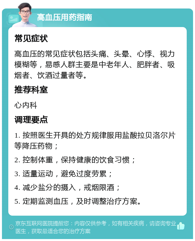 高血压用药指南 常见症状 高血压的常见症状包括头痛、头晕、心悸、视力模糊等，易感人群主要是中老年人、肥胖者、吸烟者、饮酒过量者等。 推荐科室 心内科 调理要点 1. 按照医生开具的处方规律服用盐酸拉贝洛尔片等降压药物； 2. 控制体重，保持健康的饮食习惯； 3. 适量运动，避免过度劳累； 4. 减少盐分的摄入，戒烟限酒； 5. 定期监测血压，及时调整治疗方案。