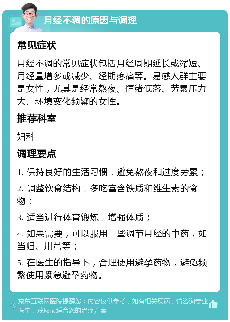 月经不调的原因与调理 常见症状 月经不调的常见症状包括月经周期延长或缩短、月经量增多或减少、经期疼痛等。易感人群主要是女性，尤其是经常熬夜、情绪低落、劳累压力大、环境变化频繁的女性。 推荐科室 妇科 调理要点 1. 保持良好的生活习惯，避免熬夜和过度劳累； 2. 调整饮食结构，多吃富含铁质和维生素的食物； 3. 适当进行体育锻炼，增强体质； 4. 如果需要，可以服用一些调节月经的中药，如当归、川芎等； 5. 在医生的指导下，合理使用避孕药物，避免频繁使用紧急避孕药物。