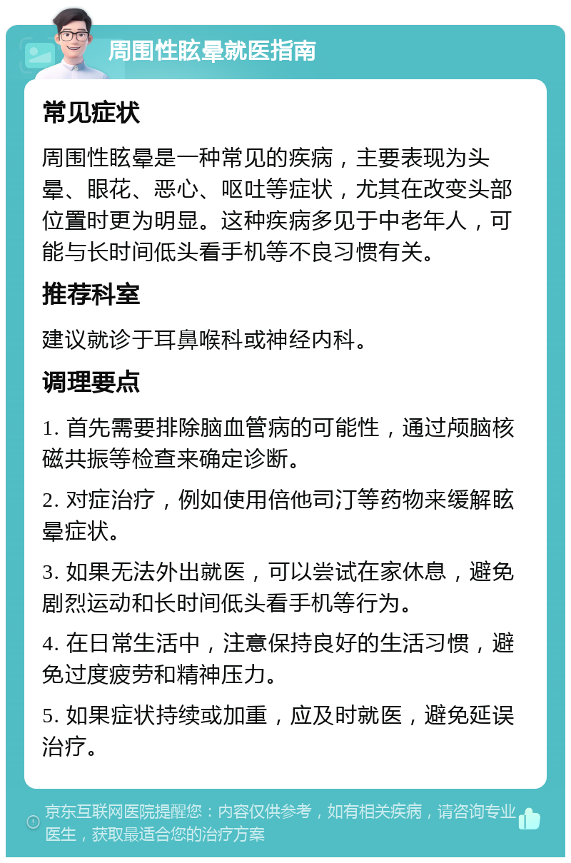 周围性眩晕就医指南 常见症状 周围性眩晕是一种常见的疾病，主要表现为头晕、眼花、恶心、呕吐等症状，尤其在改变头部位置时更为明显。这种疾病多见于中老年人，可能与长时间低头看手机等不良习惯有关。 推荐科室 建议就诊于耳鼻喉科或神经内科。 调理要点 1. 首先需要排除脑血管病的可能性，通过颅脑核磁共振等检查来确定诊断。 2. 对症治疗，例如使用倍他司汀等药物来缓解眩晕症状。 3. 如果无法外出就医，可以尝试在家休息，避免剧烈运动和长时间低头看手机等行为。 4. 在日常生活中，注意保持良好的生活习惯，避免过度疲劳和精神压力。 5. 如果症状持续或加重，应及时就医，避免延误治疗。