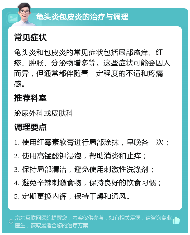 龟头炎包皮炎的治疗与调理 常见症状 龟头炎和包皮炎的常见症状包括局部瘙痒、红疹、肿胀、分泌物增多等。这些症状可能会因人而异，但通常都伴随着一定程度的不适和疼痛感。 推荐科室 泌尿外科或皮肤科 调理要点 1. 使用红霉素软膏进行局部涂抹，早晚各一次； 2. 使用高锰酸钾浸泡，帮助消炎和止痒； 3. 保持局部清洁，避免使用刺激性洗涤剂； 4. 避免辛辣刺激食物，保持良好的饮食习惯； 5. 定期更换内裤，保持干燥和通风。