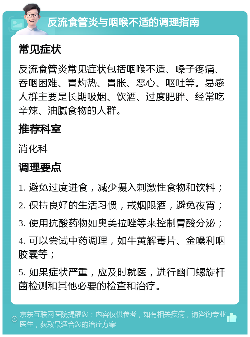 反流食管炎与咽喉不适的调理指南 常见症状 反流食管炎常见症状包括咽喉不适、嗓子疼痛、吞咽困难、胃灼热、胃胀、恶心、呕吐等。易感人群主要是长期吸烟、饮酒、过度肥胖、经常吃辛辣、油腻食物的人群。 推荐科室 消化科 调理要点 1. 避免过度进食，减少摄入刺激性食物和饮料； 2. 保持良好的生活习惯，戒烟限酒，避免夜宵； 3. 使用抗酸药物如奥美拉唑等来控制胃酸分泌； 4. 可以尝试中药调理，如牛黄解毒片、金嗓利咽胶囊等； 5. 如果症状严重，应及时就医，进行幽门螺旋杆菌检测和其他必要的检查和治疗。