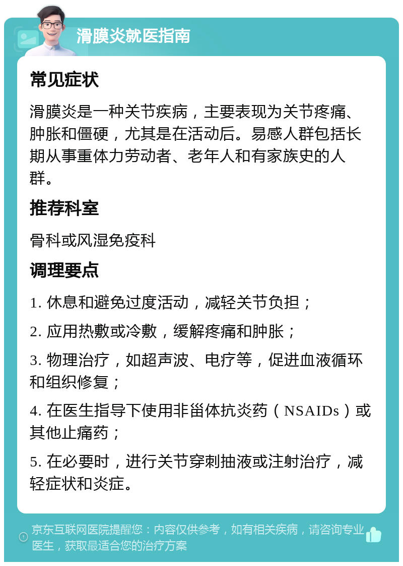 滑膜炎就医指南 常见症状 滑膜炎是一种关节疾病，主要表现为关节疼痛、肿胀和僵硬，尤其是在活动后。易感人群包括长期从事重体力劳动者、老年人和有家族史的人群。 推荐科室 骨科或风湿免疫科 调理要点 1. 休息和避免过度活动，减轻关节负担； 2. 应用热敷或冷敷，缓解疼痛和肿胀； 3. 物理治疗，如超声波、电疗等，促进血液循环和组织修复； 4. 在医生指导下使用非甾体抗炎药（NSAIDs）或其他止痛药； 5. 在必要时，进行关节穿刺抽液或注射治疗，减轻症状和炎症。