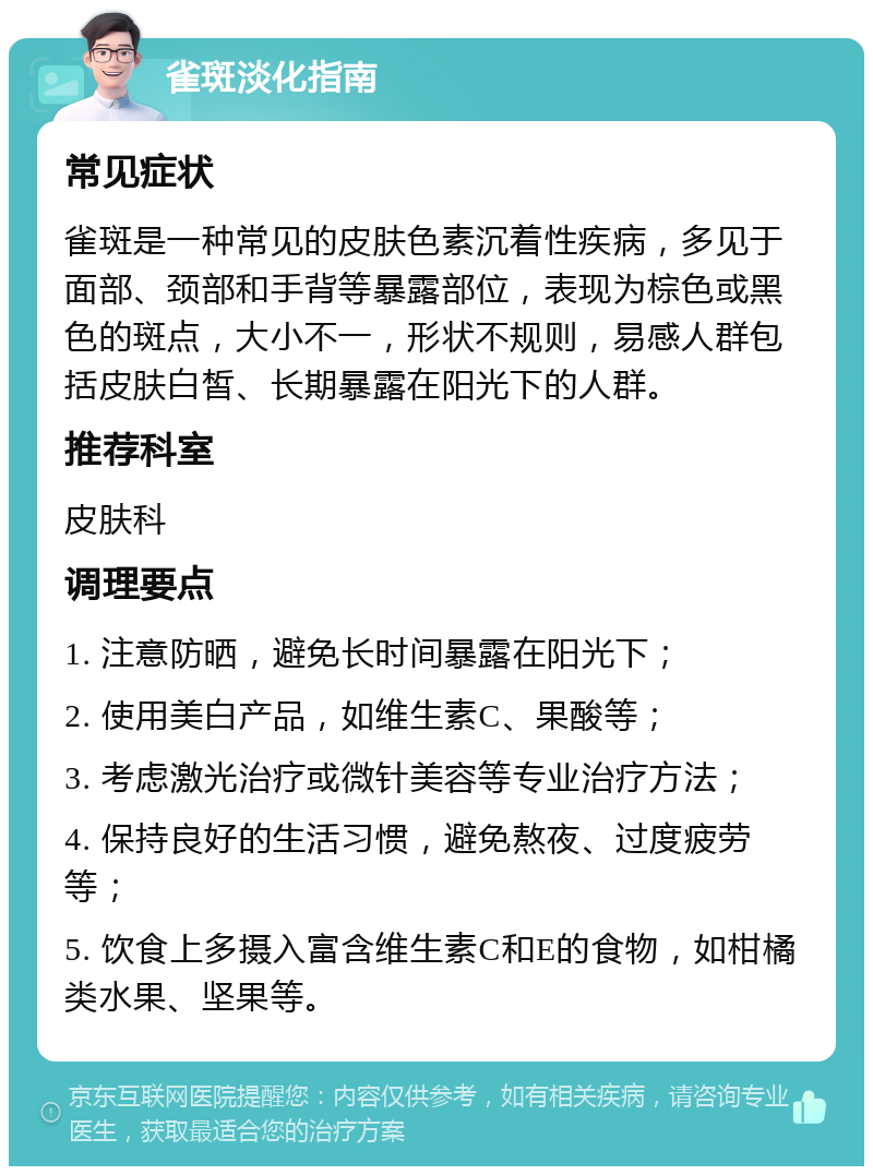 雀斑淡化指南 常见症状 雀斑是一种常见的皮肤色素沉着性疾病，多见于面部、颈部和手背等暴露部位，表现为棕色或黑色的斑点，大小不一，形状不规则，易感人群包括皮肤白皙、长期暴露在阳光下的人群。 推荐科室 皮肤科 调理要点 1. 注意防晒，避免长时间暴露在阳光下； 2. 使用美白产品，如维生素C、果酸等； 3. 考虑激光治疗或微针美容等专业治疗方法； 4. 保持良好的生活习惯，避免熬夜、过度疲劳等； 5. 饮食上多摄入富含维生素C和E的食物，如柑橘类水果、坚果等。