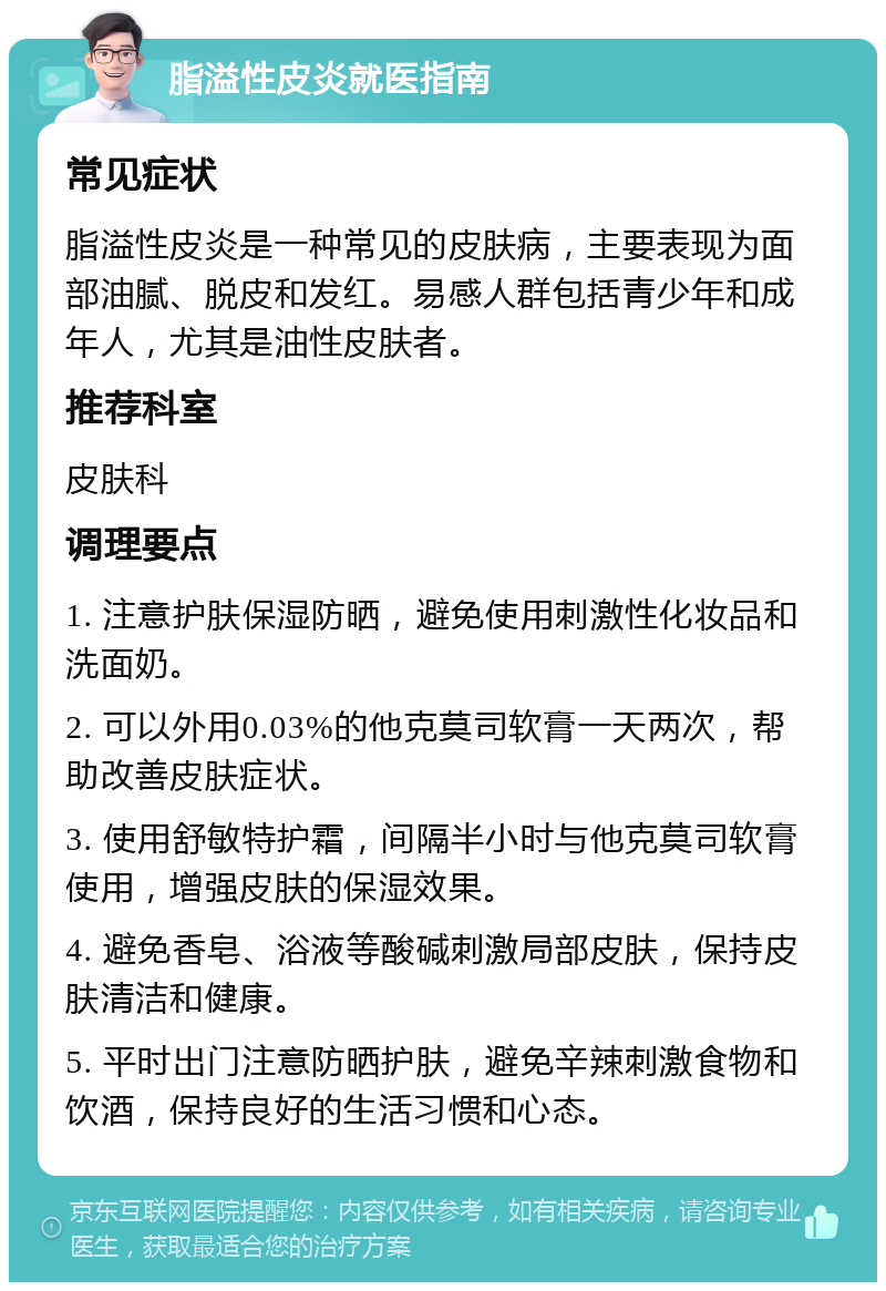 脂溢性皮炎就医指南 常见症状 脂溢性皮炎是一种常见的皮肤病，主要表现为面部油腻、脱皮和发红。易感人群包括青少年和成年人，尤其是油性皮肤者。 推荐科室 皮肤科 调理要点 1. 注意护肤保湿防晒，避免使用刺激性化妆品和洗面奶。 2. 可以外用0.03%的他克莫司软膏一天两次，帮助改善皮肤症状。 3. 使用舒敏特护霜，间隔半小时与他克莫司软膏使用，增强皮肤的保湿效果。 4. 避免香皂、浴液等酸碱刺激局部皮肤，保持皮肤清洁和健康。 5. 平时出门注意防晒护肤，避免辛辣刺激食物和饮酒，保持良好的生活习惯和心态。