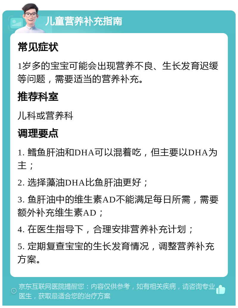 儿童营养补充指南 常见症状 1岁多的宝宝可能会出现营养不良、生长发育迟缓等问题，需要适当的营养补充。 推荐科室 儿科或营养科 调理要点 1. 鳕鱼肝油和DHA可以混着吃，但主要以DHA为主； 2. 选择藻油DHA比鱼肝油更好； 3. 鱼肝油中的维生素AD不能满足每日所需，需要额外补充维生素AD； 4. 在医生指导下，合理安排营养补充计划； 5. 定期复查宝宝的生长发育情况，调整营养补充方案。