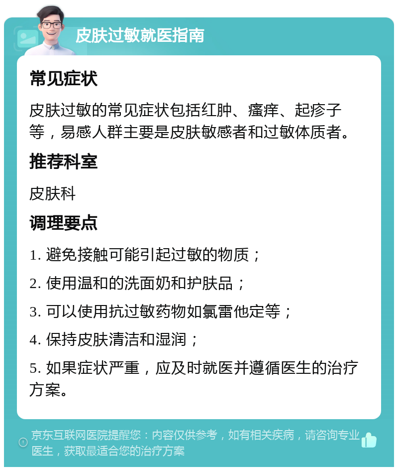 皮肤过敏就医指南 常见症状 皮肤过敏的常见症状包括红肿、瘙痒、起疹子等，易感人群主要是皮肤敏感者和过敏体质者。 推荐科室 皮肤科 调理要点 1. 避免接触可能引起过敏的物质； 2. 使用温和的洗面奶和护肤品； 3. 可以使用抗过敏药物如氯雷他定等； 4. 保持皮肤清洁和湿润； 5. 如果症状严重，应及时就医并遵循医生的治疗方案。