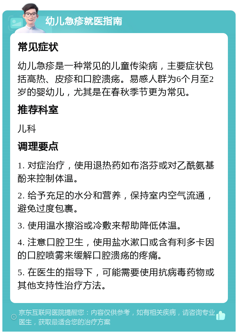 幼儿急疹就医指南 常见症状 幼儿急疹是一种常见的儿童传染病，主要症状包括高热、皮疹和口腔溃疡。易感人群为6个月至2岁的婴幼儿，尤其是在春秋季节更为常见。 推荐科室 儿科 调理要点 1. 对症治疗，使用退热药如布洛芬或对乙酰氨基酚来控制体温。 2. 给予充足的水分和营养，保持室内空气流通，避免过度包裹。 3. 使用温水擦浴或冷敷来帮助降低体温。 4. 注意口腔卫生，使用盐水漱口或含有利多卡因的口腔喷雾来缓解口腔溃疡的疼痛。 5. 在医生的指导下，可能需要使用抗病毒药物或其他支持性治疗方法。