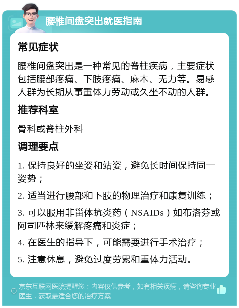 腰椎间盘突出就医指南 常见症状 腰椎间盘突出是一种常见的脊柱疾病，主要症状包括腰部疼痛、下肢疼痛、麻木、无力等。易感人群为长期从事重体力劳动或久坐不动的人群。 推荐科室 骨科或脊柱外科 调理要点 1. 保持良好的坐姿和站姿，避免长时间保持同一姿势； 2. 适当进行腰部和下肢的物理治疗和康复训练； 3. 可以服用非甾体抗炎药（NSAIDs）如布洛芬或阿司匹林来缓解疼痛和炎症； 4. 在医生的指导下，可能需要进行手术治疗； 5. 注意休息，避免过度劳累和重体力活动。