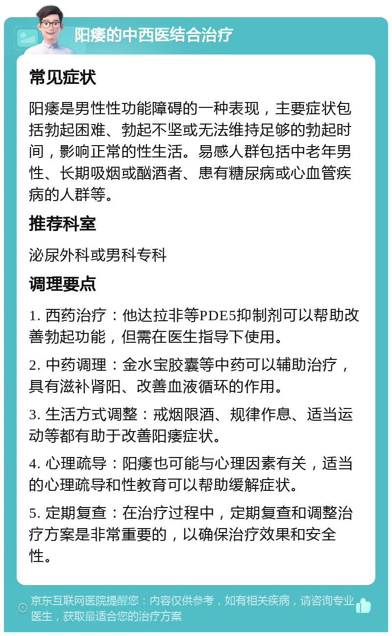 阳痿的中西医结合治疗 常见症状 阳痿是男性性功能障碍的一种表现，主要症状包括勃起困难、勃起不坚或无法维持足够的勃起时间，影响正常的性生活。易感人群包括中老年男性、长期吸烟或酗酒者、患有糖尿病或心血管疾病的人群等。 推荐科室 泌尿外科或男科专科 调理要点 1. 西药治疗：他达拉非等PDE5抑制剂可以帮助改善勃起功能，但需在医生指导下使用。 2. 中药调理：金水宝胶囊等中药可以辅助治疗，具有滋补肾阳、改善血液循环的作用。 3. 生活方式调整：戒烟限酒、规律作息、适当运动等都有助于改善阳痿症状。 4. 心理疏导：阳痿也可能与心理因素有关，适当的心理疏导和性教育可以帮助缓解症状。 5. 定期复查：在治疗过程中，定期复查和调整治疗方案是非常重要的，以确保治疗效果和安全性。