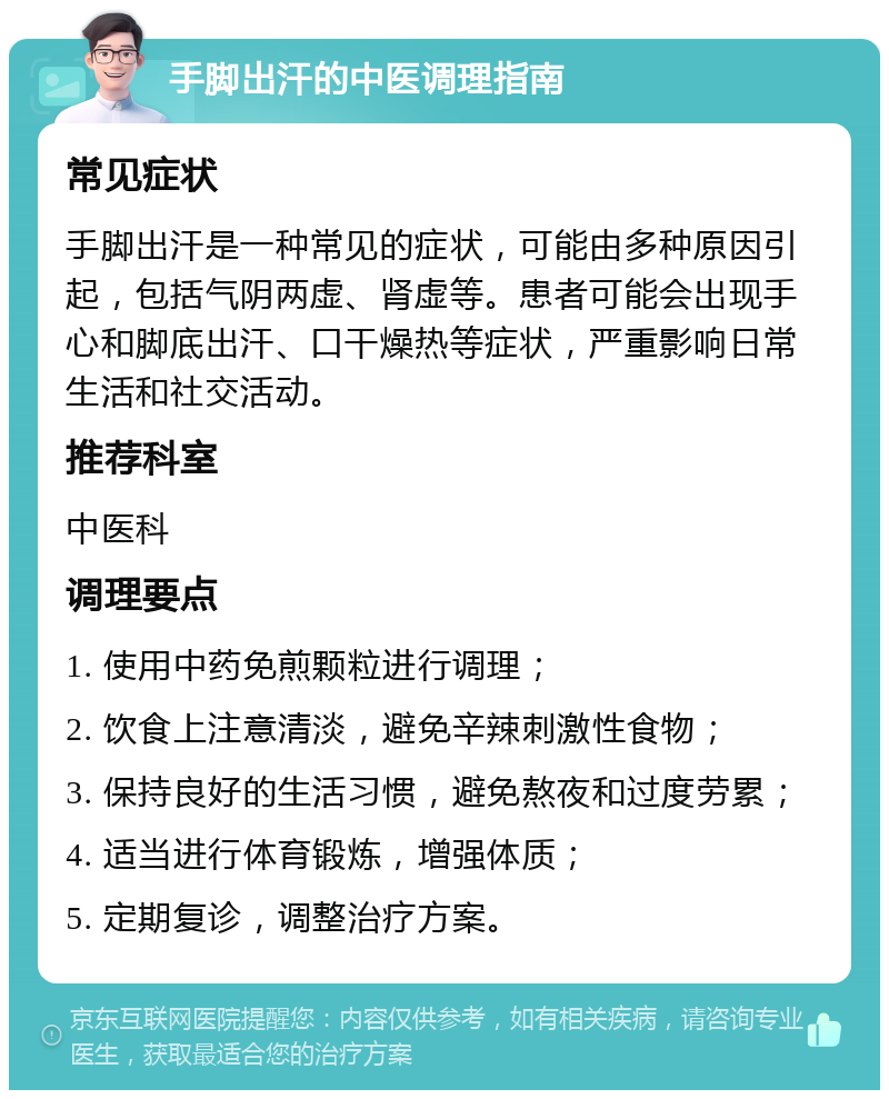 手脚出汗的中医调理指南 常见症状 手脚出汗是一种常见的症状，可能由多种原因引起，包括气阴两虚、肾虚等。患者可能会出现手心和脚底出汗、口干燥热等症状，严重影响日常生活和社交活动。 推荐科室 中医科 调理要点 1. 使用中药免煎颗粒进行调理； 2. 饮食上注意清淡，避免辛辣刺激性食物； 3. 保持良好的生活习惯，避免熬夜和过度劳累； 4. 适当进行体育锻炼，增强体质； 5. 定期复诊，调整治疗方案。