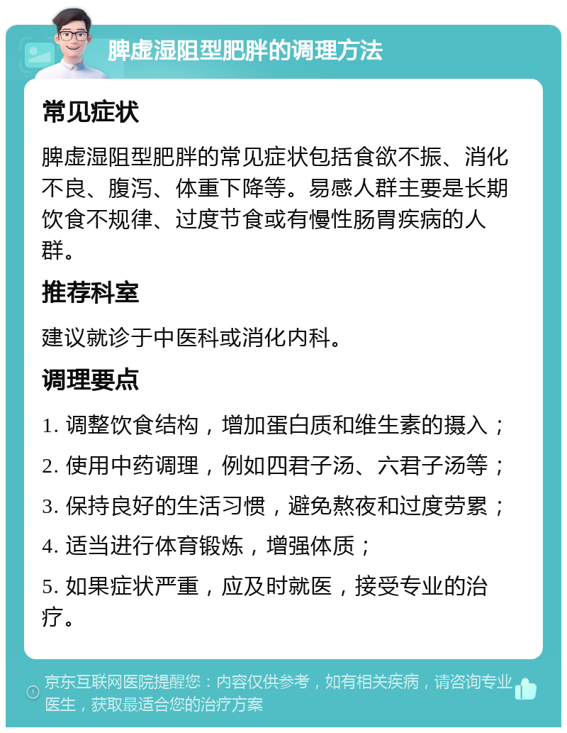 脾虚湿阻型肥胖的调理方法 常见症状 脾虚湿阻型肥胖的常见症状包括食欲不振、消化不良、腹泻、体重下降等。易感人群主要是长期饮食不规律、过度节食或有慢性肠胃疾病的人群。 推荐科室 建议就诊于中医科或消化内科。 调理要点 1. 调整饮食结构，增加蛋白质和维生素的摄入； 2. 使用中药调理，例如四君子汤、六君子汤等； 3. 保持良好的生活习惯，避免熬夜和过度劳累； 4. 适当进行体育锻炼，增强体质； 5. 如果症状严重，应及时就医，接受专业的治疗。