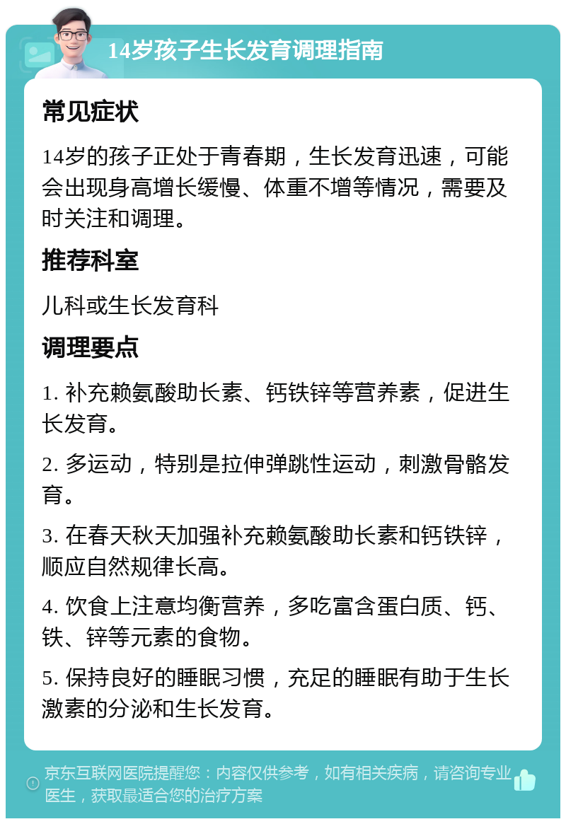 14岁孩子生长发育调理指南 常见症状 14岁的孩子正处于青春期，生长发育迅速，可能会出现身高增长缓慢、体重不增等情况，需要及时关注和调理。 推荐科室 儿科或生长发育科 调理要点 1. 补充赖氨酸助长素、钙铁锌等营养素，促进生长发育。 2. 多运动，特别是拉伸弹跳性运动，刺激骨骼发育。 3. 在春天秋天加强补充赖氨酸助长素和钙铁锌，顺应自然规律长高。 4. 饮食上注意均衡营养，多吃富含蛋白质、钙、铁、锌等元素的食物。 5. 保持良好的睡眠习惯，充足的睡眠有助于生长激素的分泌和生长发育。