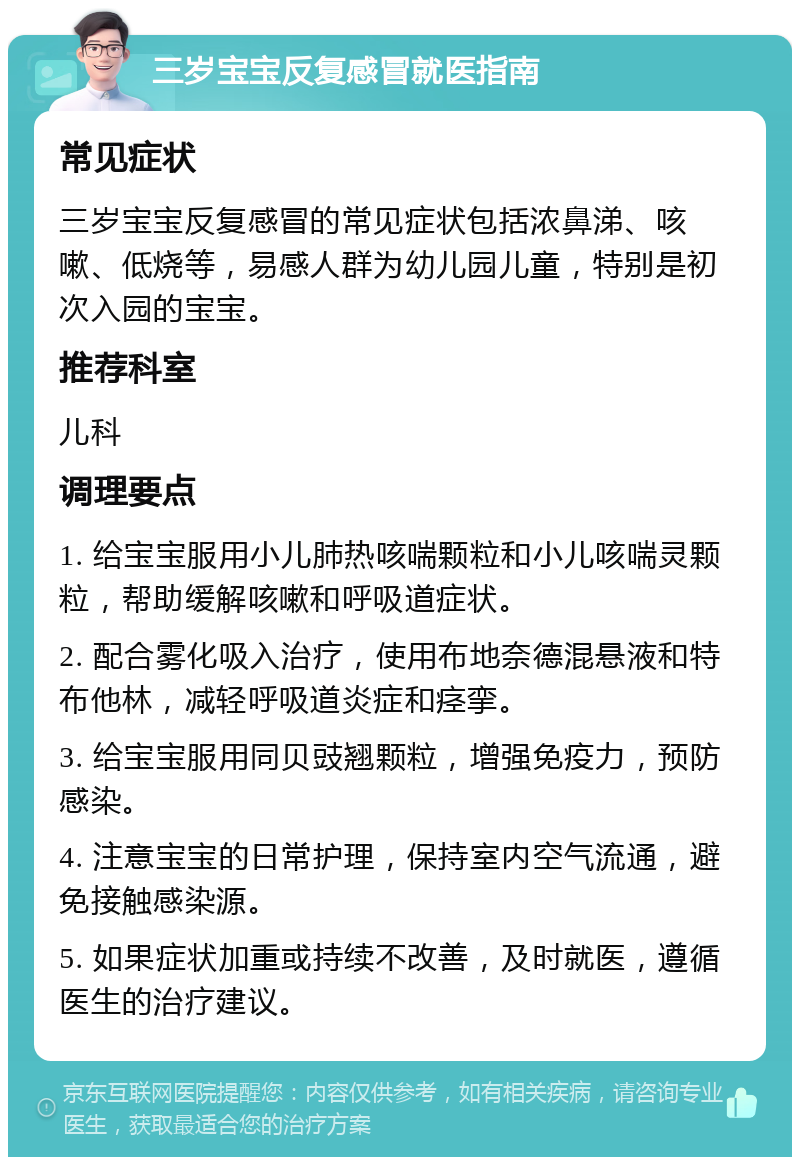 三岁宝宝反复感冒就医指南 常见症状 三岁宝宝反复感冒的常见症状包括浓鼻涕、咳嗽、低烧等，易感人群为幼儿园儿童，特别是初次入园的宝宝。 推荐科室 儿科 调理要点 1. 给宝宝服用小儿肺热咳喘颗粒和小儿咳喘灵颗粒，帮助缓解咳嗽和呼吸道症状。 2. 配合雾化吸入治疗，使用布地奈德混悬液和特布他林，减轻呼吸道炎症和痉挛。 3. 给宝宝服用同贝豉翘颗粒，增强免疫力，预防感染。 4. 注意宝宝的日常护理，保持室内空气流通，避免接触感染源。 5. 如果症状加重或持续不改善，及时就医，遵循医生的治疗建议。