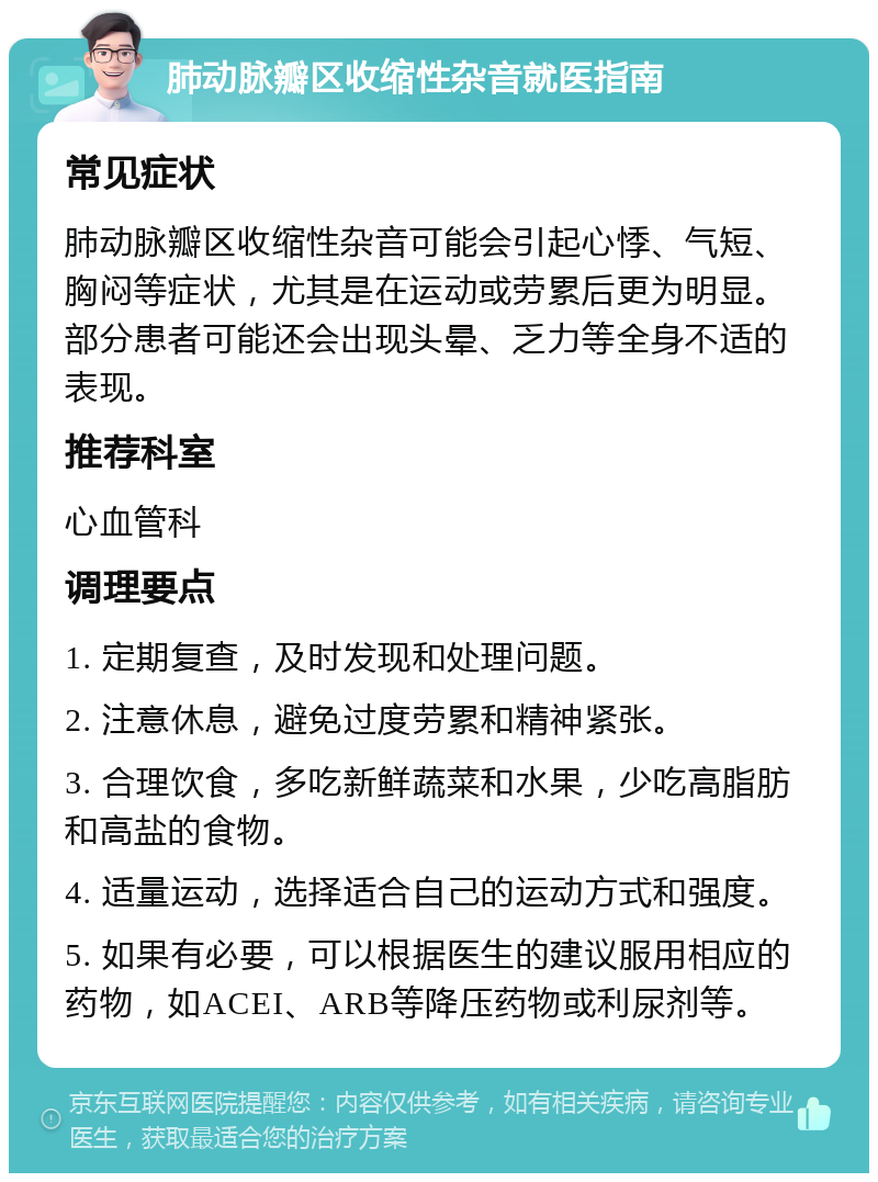 肺动脉瓣区收缩性杂音就医指南 常见症状 肺动脉瓣区收缩性杂音可能会引起心悸、气短、胸闷等症状，尤其是在运动或劳累后更为明显。部分患者可能还会出现头晕、乏力等全身不适的表现。 推荐科室 心血管科 调理要点 1. 定期复查，及时发现和处理问题。 2. 注意休息，避免过度劳累和精神紧张。 3. 合理饮食，多吃新鲜蔬菜和水果，少吃高脂肪和高盐的食物。 4. 适量运动，选择适合自己的运动方式和强度。 5. 如果有必要，可以根据医生的建议服用相应的药物，如ACEI、ARB等降压药物或利尿剂等。