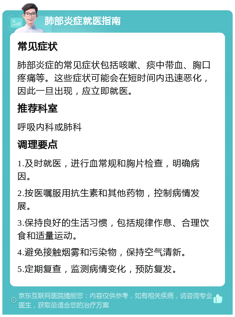 肺部炎症就医指南 常见症状 肺部炎症的常见症状包括咳嗽、痰中带血、胸口疼痛等。这些症状可能会在短时间内迅速恶化，因此一旦出现，应立即就医。 推荐科室 呼吸内科或肺科 调理要点 1.及时就医，进行血常规和胸片检查，明确病因。 2.按医嘱服用抗生素和其他药物，控制病情发展。 3.保持良好的生活习惯，包括规律作息、合理饮食和适量运动。 4.避免接触烟雾和污染物，保持空气清新。 5.定期复查，监测病情变化，预防复发。