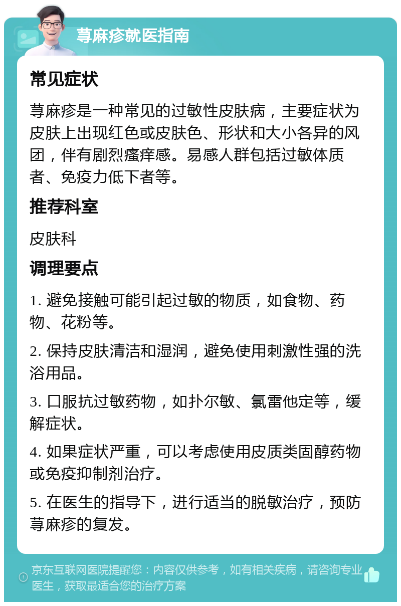 荨麻疹就医指南 常见症状 荨麻疹是一种常见的过敏性皮肤病，主要症状为皮肤上出现红色或皮肤色、形状和大小各异的风团，伴有剧烈瘙痒感。易感人群包括过敏体质者、免疫力低下者等。 推荐科室 皮肤科 调理要点 1. 避免接触可能引起过敏的物质，如食物、药物、花粉等。 2. 保持皮肤清洁和湿润，避免使用刺激性强的洗浴用品。 3. 口服抗过敏药物，如扑尔敏、氯雷他定等，缓解症状。 4. 如果症状严重，可以考虑使用皮质类固醇药物或免疫抑制剂治疗。 5. 在医生的指导下，进行适当的脱敏治疗，预防荨麻疹的复发。