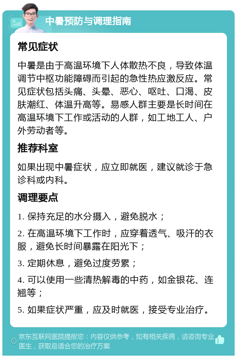 中暑预防与调理指南 常见症状 中暑是由于高温环境下人体散热不良，导致体温调节中枢功能障碍而引起的急性热应激反应。常见症状包括头痛、头晕、恶心、呕吐、口渴、皮肤潮红、体温升高等。易感人群主要是长时间在高温环境下工作或活动的人群，如工地工人、户外劳动者等。 推荐科室 如果出现中暑症状，应立即就医，建议就诊于急诊科或内科。 调理要点 1. 保持充足的水分摄入，避免脱水； 2. 在高温环境下工作时，应穿着透气、吸汗的衣服，避免长时间暴露在阳光下； 3. 定期休息，避免过度劳累； 4. 可以使用一些清热解毒的中药，如金银花、连翘等； 5. 如果症状严重，应及时就医，接受专业治疗。