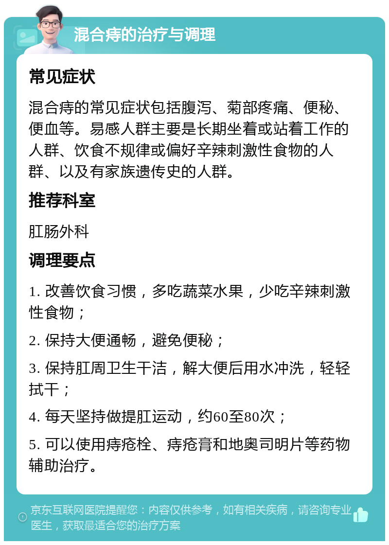 混合痔的治疗与调理 常见症状 混合痔的常见症状包括腹泻、菊部疼痛、便秘、便血等。易感人群主要是长期坐着或站着工作的人群、饮食不规律或偏好辛辣刺激性食物的人群、以及有家族遗传史的人群。 推荐科室 肛肠外科 调理要点 1. 改善饮食习惯，多吃蔬菜水果，少吃辛辣刺激性食物； 2. 保持大便通畅，避免便秘； 3. 保持肛周卫生干洁，解大便后用水冲洗，轻轻拭干； 4. 每天坚持做提肛运动，约60至80次； 5. 可以使用痔疮栓、痔疮膏和地奥司明片等药物辅助治疗。