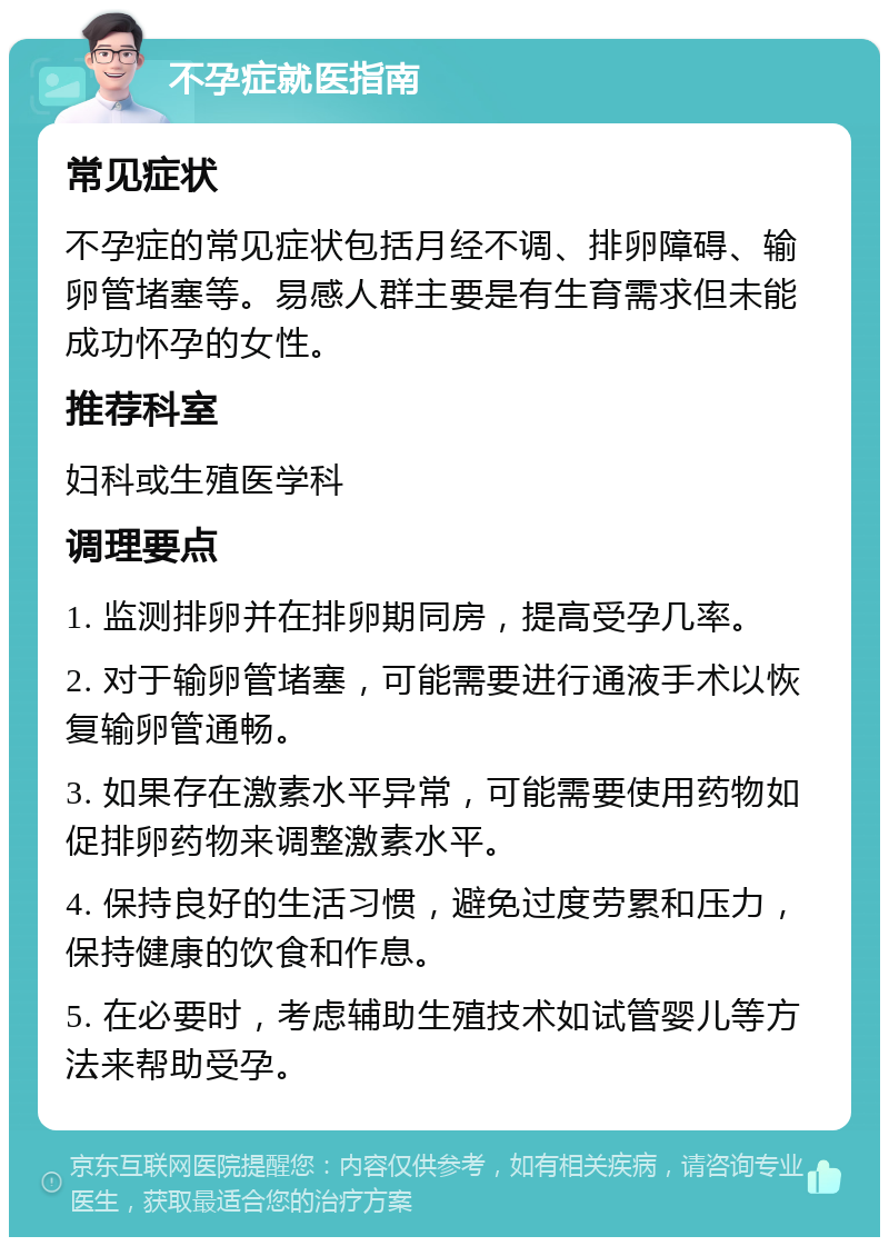 不孕症就医指南 常见症状 不孕症的常见症状包括月经不调、排卵障碍、输卵管堵塞等。易感人群主要是有生育需求但未能成功怀孕的女性。 推荐科室 妇科或生殖医学科 调理要点 1. 监测排卵并在排卵期同房，提高受孕几率。 2. 对于输卵管堵塞，可能需要进行通液手术以恢复输卵管通畅。 3. 如果存在激素水平异常，可能需要使用药物如促排卵药物来调整激素水平。 4. 保持良好的生活习惯，避免过度劳累和压力，保持健康的饮食和作息。 5. 在必要时，考虑辅助生殖技术如试管婴儿等方法来帮助受孕。