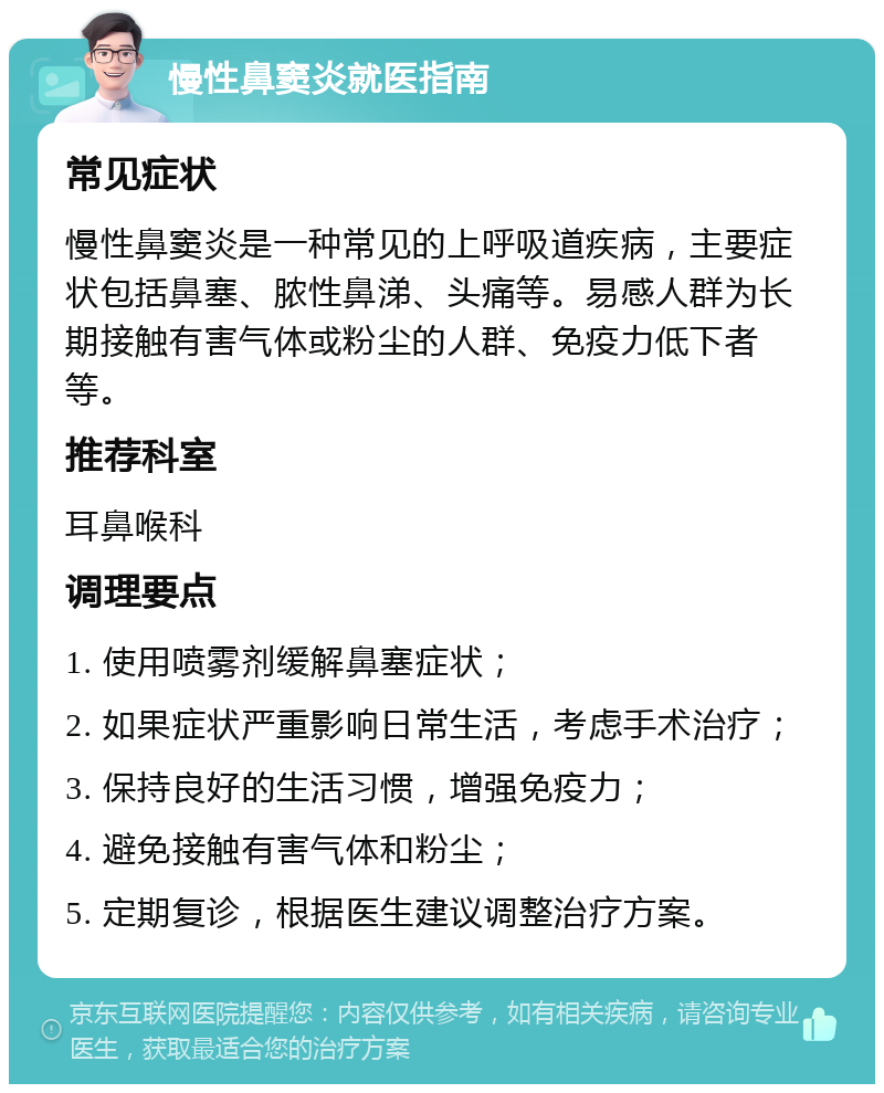 慢性鼻窦炎就医指南 常见症状 慢性鼻窦炎是一种常见的上呼吸道疾病，主要症状包括鼻塞、脓性鼻涕、头痛等。易感人群为长期接触有害气体或粉尘的人群、免疫力低下者等。 推荐科室 耳鼻喉科 调理要点 1. 使用喷雾剂缓解鼻塞症状； 2. 如果症状严重影响日常生活，考虑手术治疗； 3. 保持良好的生活习惯，增强免疫力； 4. 避免接触有害气体和粉尘； 5. 定期复诊，根据医生建议调整治疗方案。