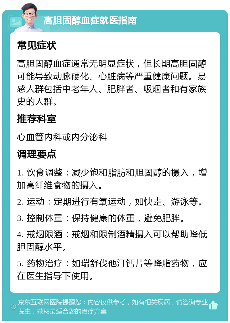 高胆固醇血症就医指南 常见症状 高胆固醇血症通常无明显症状，但长期高胆固醇可能导致动脉硬化、心脏病等严重健康问题。易感人群包括中老年人、肥胖者、吸烟者和有家族史的人群。 推荐科室 心血管内科或内分泌科 调理要点 1. 饮食调整：减少饱和脂肪和胆固醇的摄入，增加高纤维食物的摄入。 2. 运动：定期进行有氧运动，如快走、游泳等。 3. 控制体重：保持健康的体重，避免肥胖。 4. 戒烟限酒：戒烟和限制酒精摄入可以帮助降低胆固醇水平。 5. 药物治疗：如瑞舒伐他汀钙片等降脂药物，应在医生指导下使用。