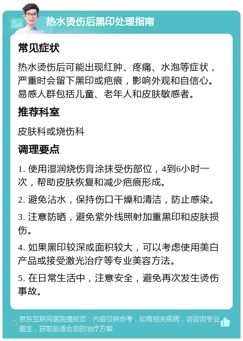 热水烫伤后黑印处理指南 常见症状 热水烫伤后可能出现红肿、疼痛、水泡等症状，严重时会留下黑印或疤痕，影响外观和自信心。易感人群包括儿童、老年人和皮肤敏感者。 推荐科室 皮肤科或烧伤科 调理要点 1. 使用湿润烧伤膏涂抹受伤部位，4到6小时一次，帮助皮肤恢复和减少疤痕形成。 2. 避免沾水，保持伤口干燥和清洁，防止感染。 3. 注意防晒，避免紫外线照射加重黑印和皮肤损伤。 4. 如果黑印较深或面积较大，可以考虑使用美白产品或接受激光治疗等专业美容方法。 5. 在日常生活中，注意安全，避免再次发生烫伤事故。