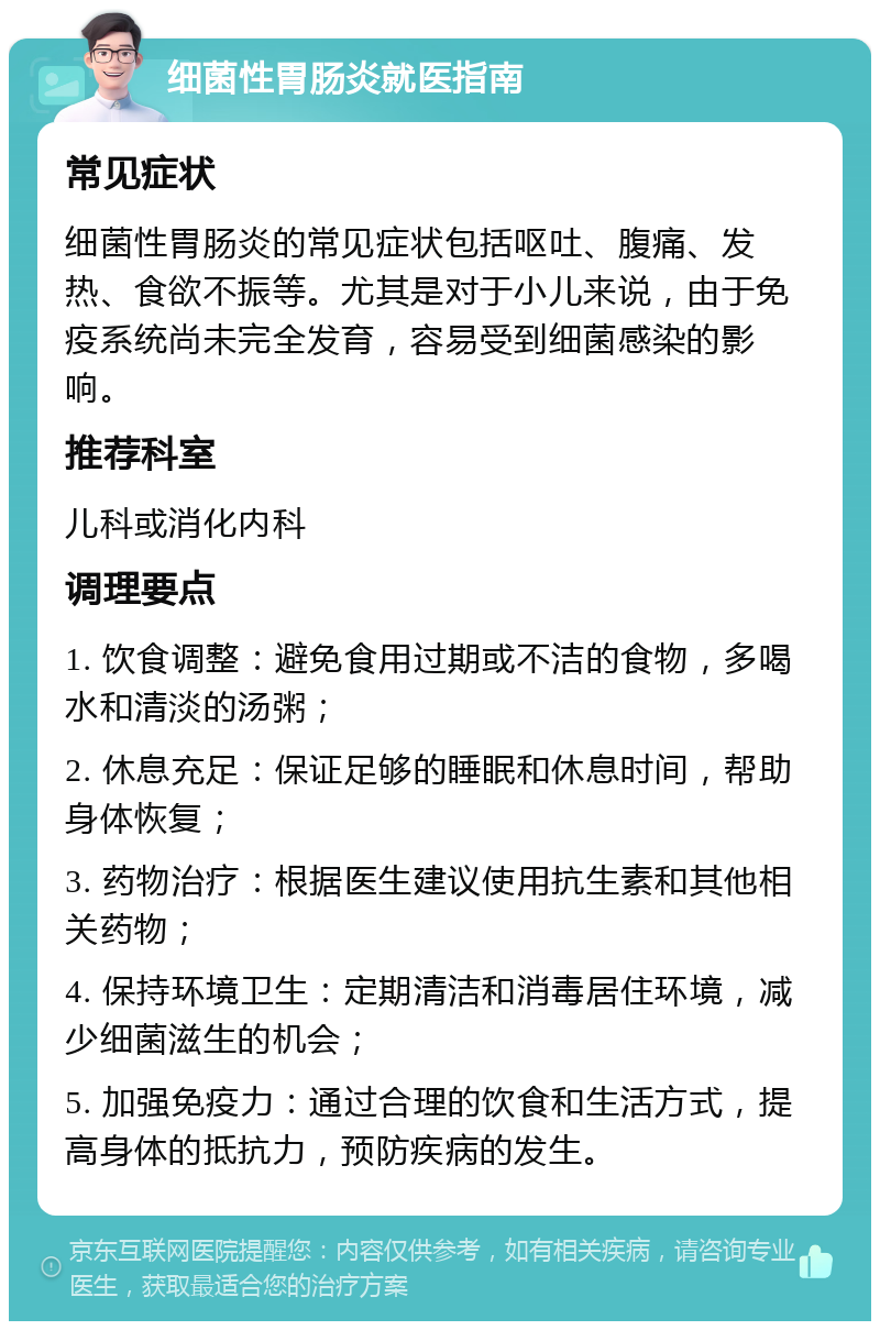 细菌性胃肠炎就医指南 常见症状 细菌性胃肠炎的常见症状包括呕吐、腹痛、发热、食欲不振等。尤其是对于小儿来说，由于免疫系统尚未完全发育，容易受到细菌感染的影响。 推荐科室 儿科或消化内科 调理要点 1. 饮食调整：避免食用过期或不洁的食物，多喝水和清淡的汤粥； 2. 休息充足：保证足够的睡眠和休息时间，帮助身体恢复； 3. 药物治疗：根据医生建议使用抗生素和其他相关药物； 4. 保持环境卫生：定期清洁和消毒居住环境，减少细菌滋生的机会； 5. 加强免疫力：通过合理的饮食和生活方式，提高身体的抵抗力，预防疾病的发生。