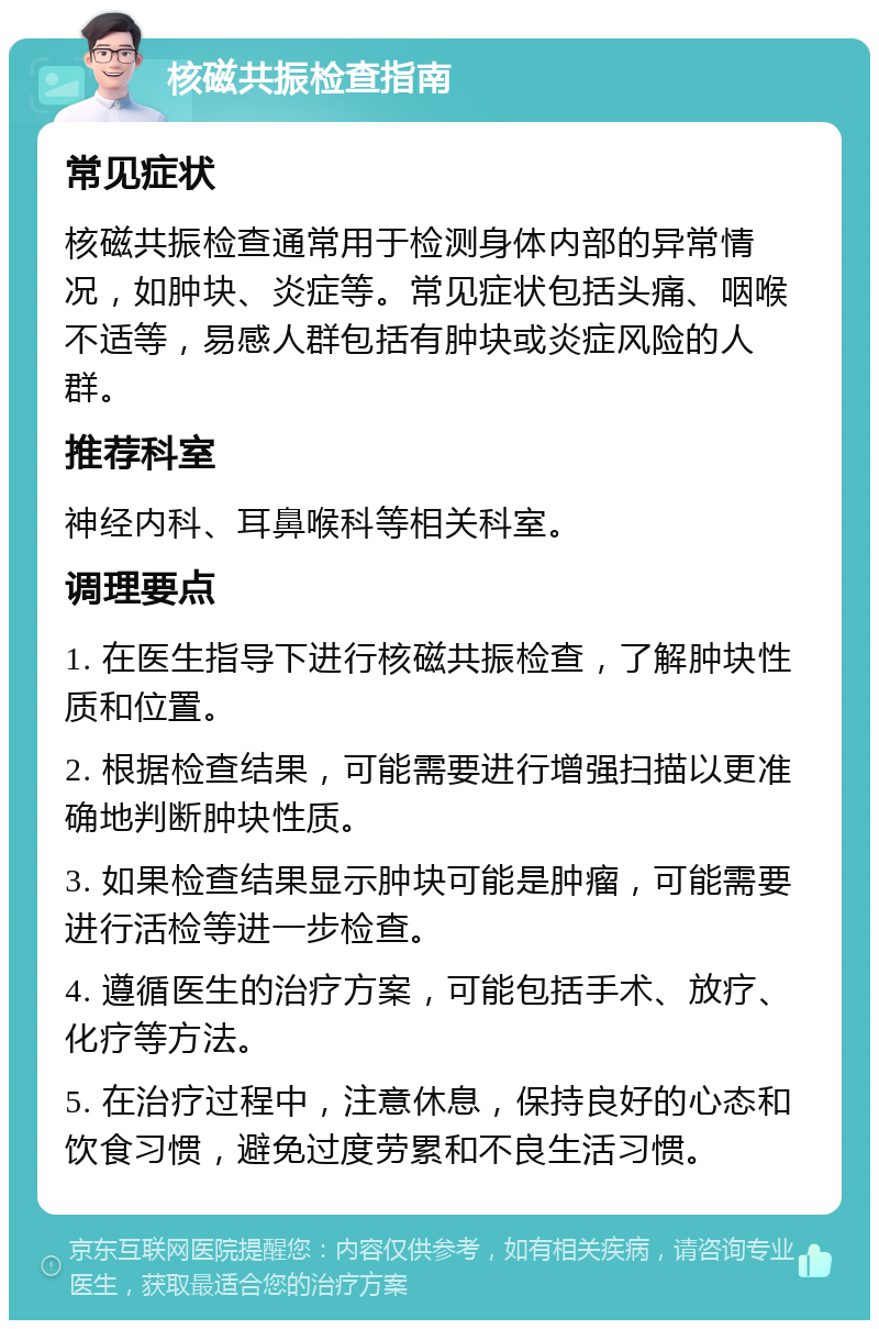 核磁共振检查指南 常见症状 核磁共振检查通常用于检测身体内部的异常情况，如肿块、炎症等。常见症状包括头痛、咽喉不适等，易感人群包括有肿块或炎症风险的人群。 推荐科室 神经内科、耳鼻喉科等相关科室。 调理要点 1. 在医生指导下进行核磁共振检查，了解肿块性质和位置。 2. 根据检查结果，可能需要进行增强扫描以更准确地判断肿块性质。 3. 如果检查结果显示肿块可能是肿瘤，可能需要进行活检等进一步检查。 4. 遵循医生的治疗方案，可能包括手术、放疗、化疗等方法。 5. 在治疗过程中，注意休息，保持良好的心态和饮食习惯，避免过度劳累和不良生活习惯。