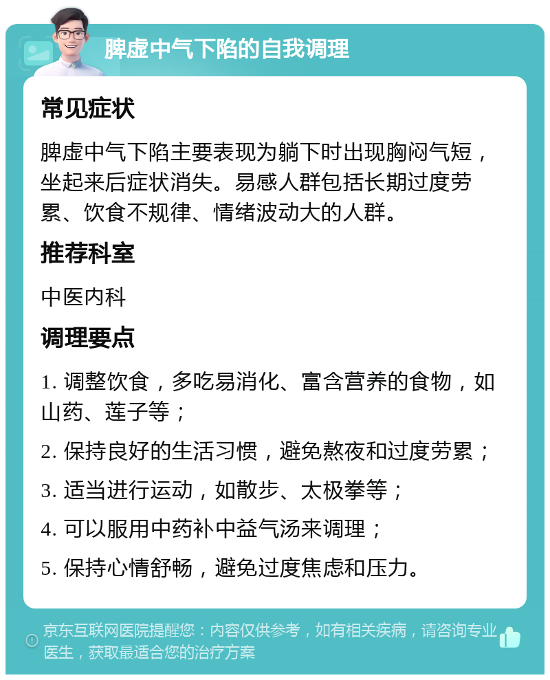 脾虚中气下陷的自我调理 常见症状 脾虚中气下陷主要表现为躺下时出现胸闷气短，坐起来后症状消失。易感人群包括长期过度劳累、饮食不规律、情绪波动大的人群。 推荐科室 中医内科 调理要点 1. 调整饮食，多吃易消化、富含营养的食物，如山药、莲子等； 2. 保持良好的生活习惯，避免熬夜和过度劳累； 3. 适当进行运动，如散步、太极拳等； 4. 可以服用中药补中益气汤来调理； 5. 保持心情舒畅，避免过度焦虑和压力。