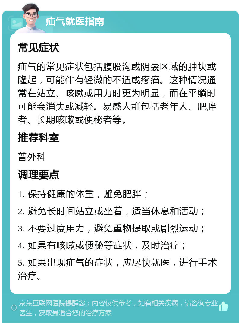 疝气就医指南 常见症状 疝气的常见症状包括腹股沟或阴囊区域的肿块或隆起，可能伴有轻微的不适或疼痛。这种情况通常在站立、咳嗽或用力时更为明显，而在平躺时可能会消失或减轻。易感人群包括老年人、肥胖者、长期咳嗽或便秘者等。 推荐科室 普外科 调理要点 1. 保持健康的体重，避免肥胖； 2. 避免长时间站立或坐着，适当休息和活动； 3. 不要过度用力，避免重物提取或剧烈运动； 4. 如果有咳嗽或便秘等症状，及时治疗； 5. 如果出现疝气的症状，应尽快就医，进行手术治疗。