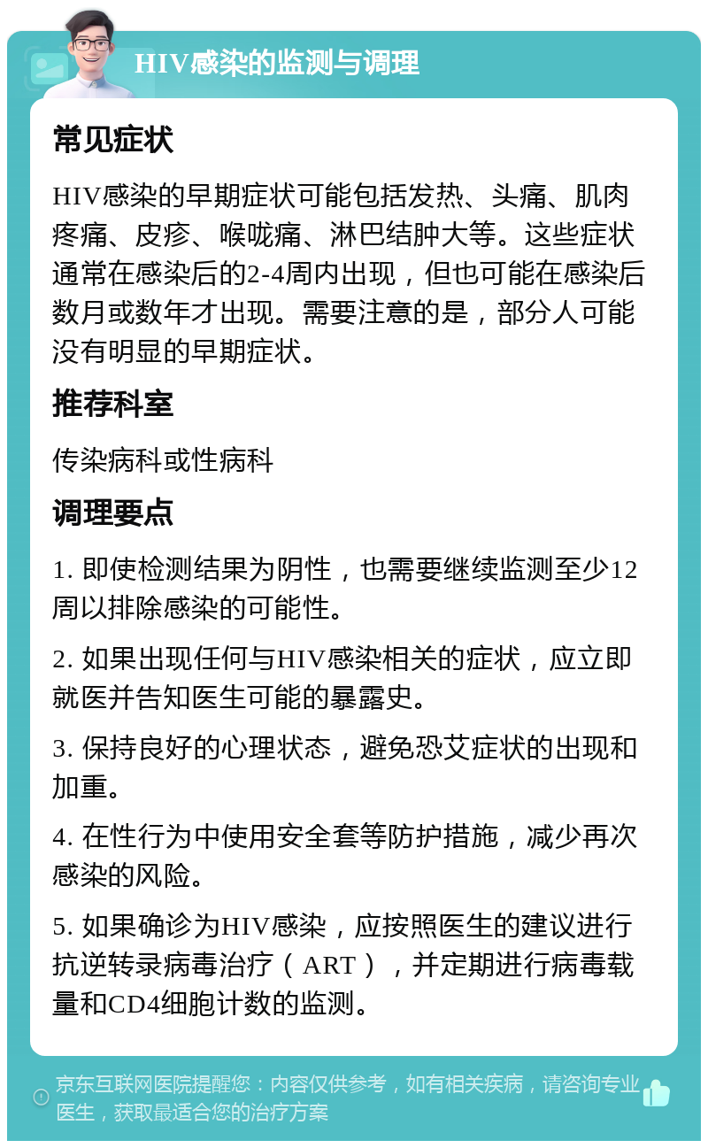 HIV感染的监测与调理 常见症状 HIV感染的早期症状可能包括发热、头痛、肌肉疼痛、皮疹、喉咙痛、淋巴结肿大等。这些症状通常在感染后的2-4周内出现，但也可能在感染后数月或数年才出现。需要注意的是，部分人可能没有明显的早期症状。 推荐科室 传染病科或性病科 调理要点 1. 即使检测结果为阴性，也需要继续监测至少12周以排除感染的可能性。 2. 如果出现任何与HIV感染相关的症状，应立即就医并告知医生可能的暴露史。 3. 保持良好的心理状态，避免恐艾症状的出现和加重。 4. 在性行为中使用安全套等防护措施，减少再次感染的风险。 5. 如果确诊为HIV感染，应按照医生的建议进行抗逆转录病毒治疗（ART），并定期进行病毒载量和CD4细胞计数的监测。