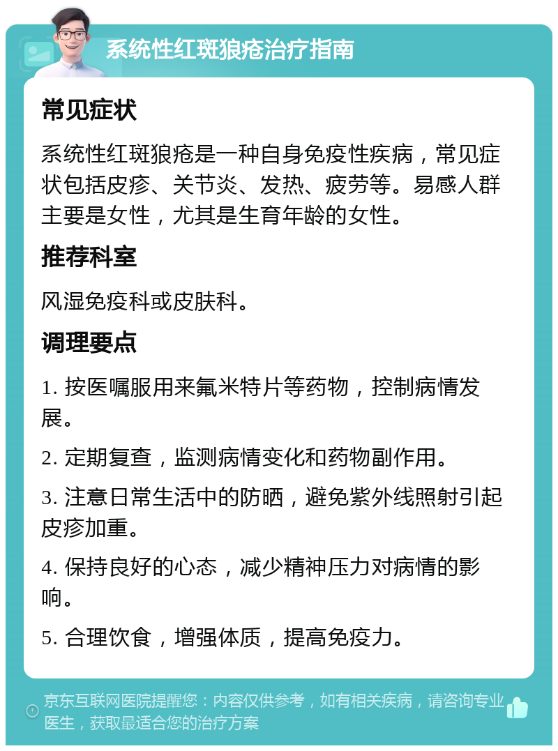 系统性红斑狼疮治疗指南 常见症状 系统性红斑狼疮是一种自身免疫性疾病，常见症状包括皮疹、关节炎、发热、疲劳等。易感人群主要是女性，尤其是生育年龄的女性。 推荐科室 风湿免疫科或皮肤科。 调理要点 1. 按医嘱服用来氟米特片等药物，控制病情发展。 2. 定期复查，监测病情变化和药物副作用。 3. 注意日常生活中的防晒，避免紫外线照射引起皮疹加重。 4. 保持良好的心态，减少精神压力对病情的影响。 5. 合理饮食，增强体质，提高免疫力。