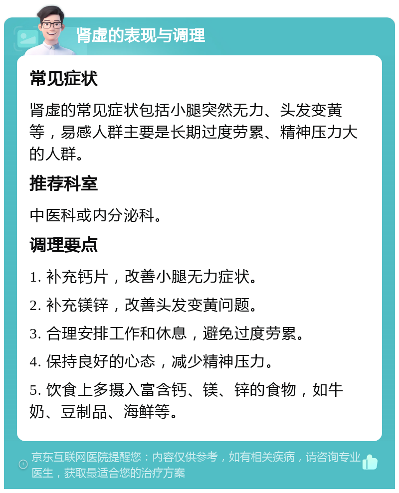 肾虚的表现与调理 常见症状 肾虚的常见症状包括小腿突然无力、头发变黄等，易感人群主要是长期过度劳累、精神压力大的人群。 推荐科室 中医科或内分泌科。 调理要点 1. 补充钙片，改善小腿无力症状。 2. 补充镁锌，改善头发变黄问题。 3. 合理安排工作和休息，避免过度劳累。 4. 保持良好的心态，减少精神压力。 5. 饮食上多摄入富含钙、镁、锌的食物，如牛奶、豆制品、海鲜等。