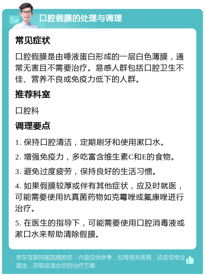 口腔假膜的处理与调理 常见症状 口腔假膜是由唾液蛋白形成的一层白色薄膜，通常无害且不需要治疗。易感人群包括口腔卫生不佳、营养不良或免疫力低下的人群。 推荐科室 口腔科 调理要点 1. 保持口腔清洁，定期刷牙和使用漱口水。 2. 增强免疫力，多吃富含维生素C和E的食物。 3. 避免过度疲劳，保持良好的生活习惯。 4. 如果假膜较厚或伴有其他症状，应及时就医，可能需要使用抗真菌药物如克霉唑或氟康唑进行治疗。 5. 在医生的指导下，可能需要使用口腔消毒液或漱口水来帮助清除假膜。