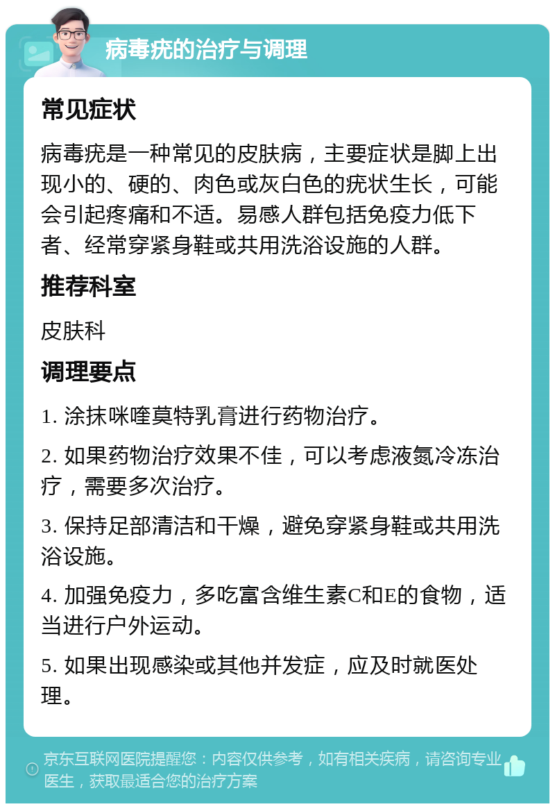 病毒疣的治疗与调理 常见症状 病毒疣是一种常见的皮肤病，主要症状是脚上出现小的、硬的、肉色或灰白色的疣状生长，可能会引起疼痛和不适。易感人群包括免疫力低下者、经常穿紧身鞋或共用洗浴设施的人群。 推荐科室 皮肤科 调理要点 1. 涂抹咪喹莫特乳膏进行药物治疗。 2. 如果药物治疗效果不佳，可以考虑液氮冷冻治疗，需要多次治疗。 3. 保持足部清洁和干燥，避免穿紧身鞋或共用洗浴设施。 4. 加强免疫力，多吃富含维生素C和E的食物，适当进行户外运动。 5. 如果出现感染或其他并发症，应及时就医处理。