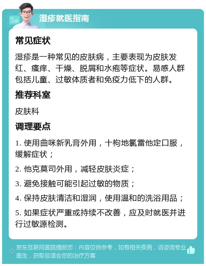 湿疹就医指南 常见症状 湿疹是一种常见的皮肤病，主要表现为皮肤发红、瘙痒、干燥、脱屑和水疱等症状。易感人群包括儿童、过敏体质者和免疫力低下的人群。 推荐科室 皮肤科 调理要点 1. 使用曲咪新乳膏外用，十枸地氯雷他定口服，缓解症状； 2. 他克莫司外用，减轻皮肤炎症； 3. 避免接触可能引起过敏的物质； 4. 保持皮肤清洁和湿润，使用温和的洗浴用品； 5. 如果症状严重或持续不改善，应及时就医并进行过敏源检测。