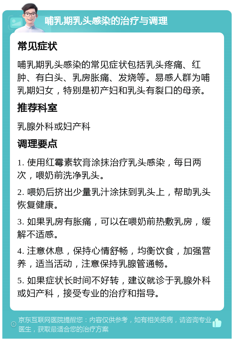 哺乳期乳头感染的治疗与调理 常见症状 哺乳期乳头感染的常见症状包括乳头疼痛、红肿、有白头、乳房胀痛、发烧等。易感人群为哺乳期妇女，特别是初产妇和乳头有裂口的母亲。 推荐科室 乳腺外科或妇产科 调理要点 1. 使用红霉素软膏涂抹治疗乳头感染，每日两次，喂奶前洗净乳头。 2. 喂奶后挤出少量乳汁涂抹到乳头上，帮助乳头恢复健康。 3. 如果乳房有胀痛，可以在喂奶前热敷乳房，缓解不适感。 4. 注意休息，保持心情舒畅，均衡饮食，加强营养，适当活动，注意保持乳腺管通畅。 5. 如果症状长时间不好转，建议就诊于乳腺外科或妇产科，接受专业的治疗和指导。