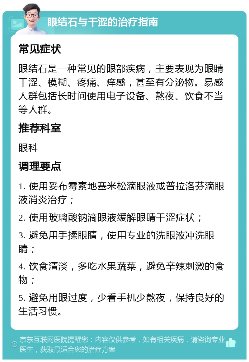 眼结石与干涩的治疗指南 常见症状 眼结石是一种常见的眼部疾病，主要表现为眼睛干涩、模糊、疼痛、痒感，甚至有分泌物。易感人群包括长时间使用电子设备、熬夜、饮食不当等人群。 推荐科室 眼科 调理要点 1. 使用妥布霉素地塞米松滴眼液或普拉洛芬滴眼液消炎治疗； 2. 使用玻璃酸钠滴眼液缓解眼睛干涩症状； 3. 避免用手揉眼睛，使用专业的洗眼液冲洗眼睛； 4. 饮食清淡，多吃水果蔬菜，避免辛辣刺激的食物； 5. 避免用眼过度，少看手机少熬夜，保持良好的生活习惯。