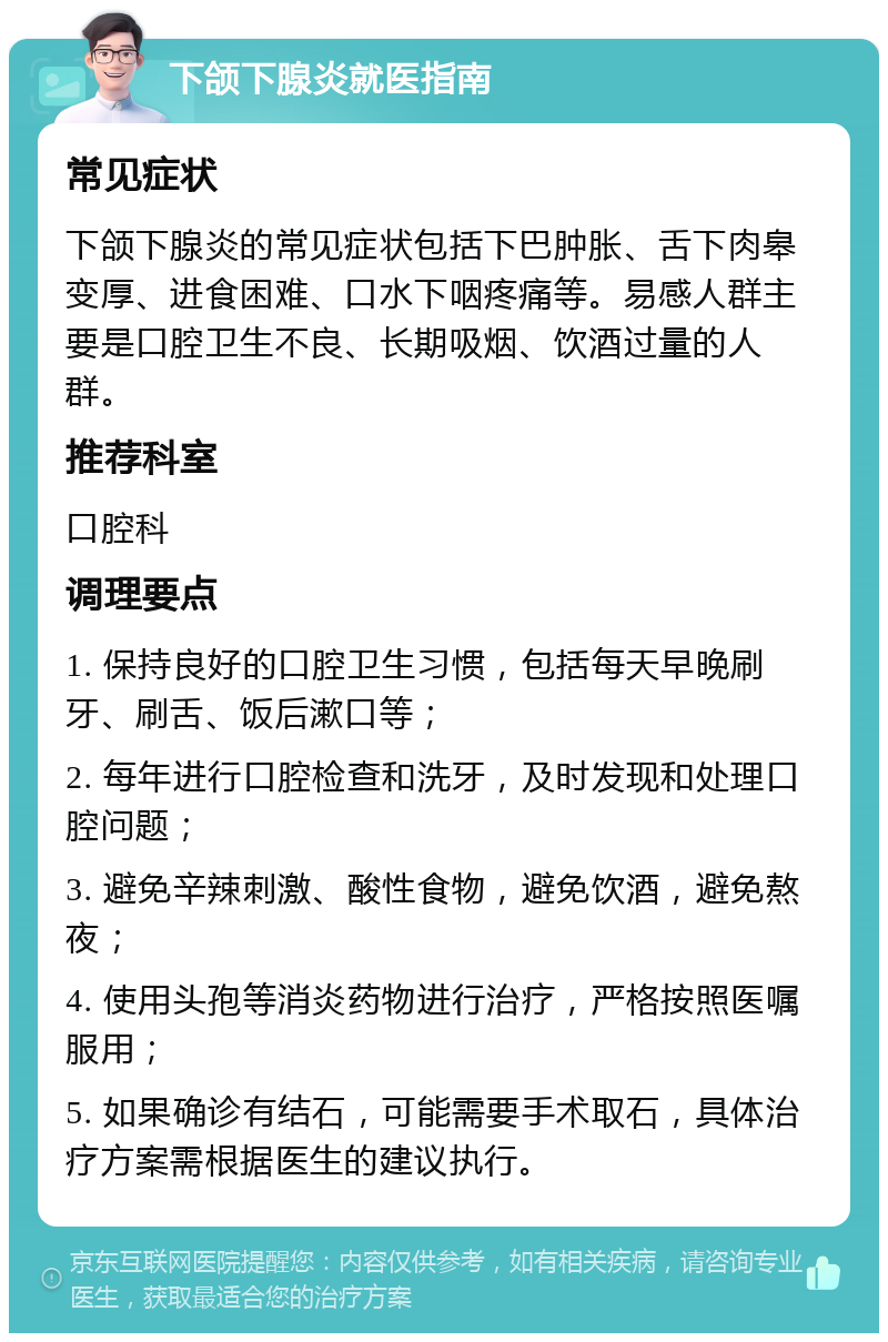 下颌下腺炎就医指南 常见症状 下颌下腺炎的常见症状包括下巴肿胀、舌下肉皋变厚、进食困难、口水下咽疼痛等。易感人群主要是口腔卫生不良、长期吸烟、饮酒过量的人群。 推荐科室 口腔科 调理要点 1. 保持良好的口腔卫生习惯，包括每天早晚刷牙、刷舌、饭后漱口等； 2. 每年进行口腔检查和洗牙，及时发现和处理口腔问题； 3. 避免辛辣刺激、酸性食物，避免饮酒，避免熬夜； 4. 使用头孢等消炎药物进行治疗，严格按照医嘱服用； 5. 如果确诊有结石，可能需要手术取石，具体治疗方案需根据医生的建议执行。