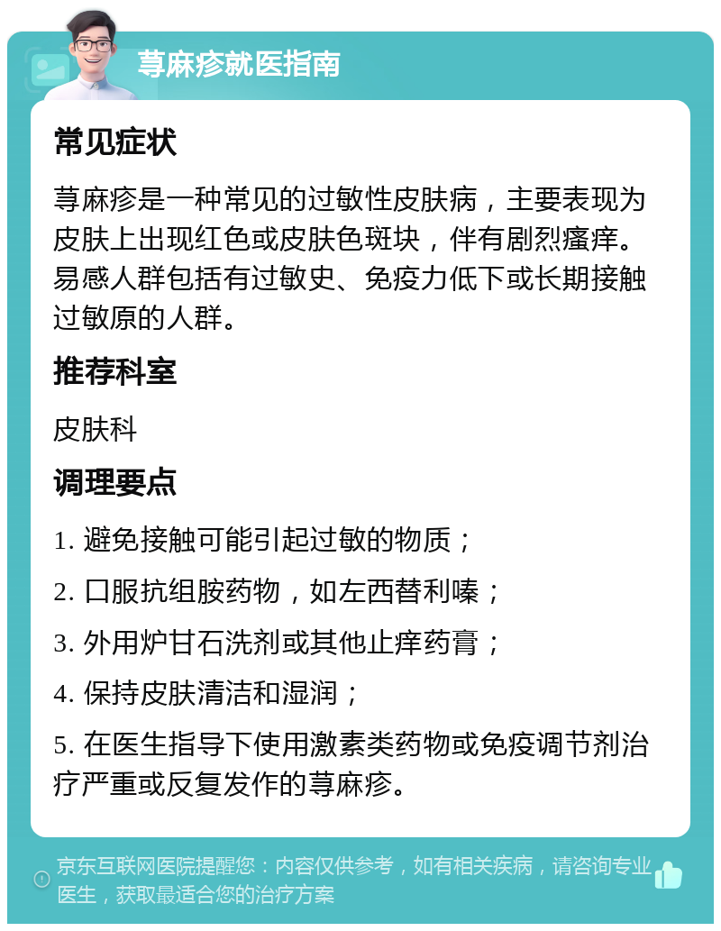 荨麻疹就医指南 常见症状 荨麻疹是一种常见的过敏性皮肤病，主要表现为皮肤上出现红色或皮肤色斑块，伴有剧烈瘙痒。易感人群包括有过敏史、免疫力低下或长期接触过敏原的人群。 推荐科室 皮肤科 调理要点 1. 避免接触可能引起过敏的物质； 2. 口服抗组胺药物，如左西替利嗪； 3. 外用炉甘石洗剂或其他止痒药膏； 4. 保持皮肤清洁和湿润； 5. 在医生指导下使用激素类药物或免疫调节剂治疗严重或反复发作的荨麻疹。