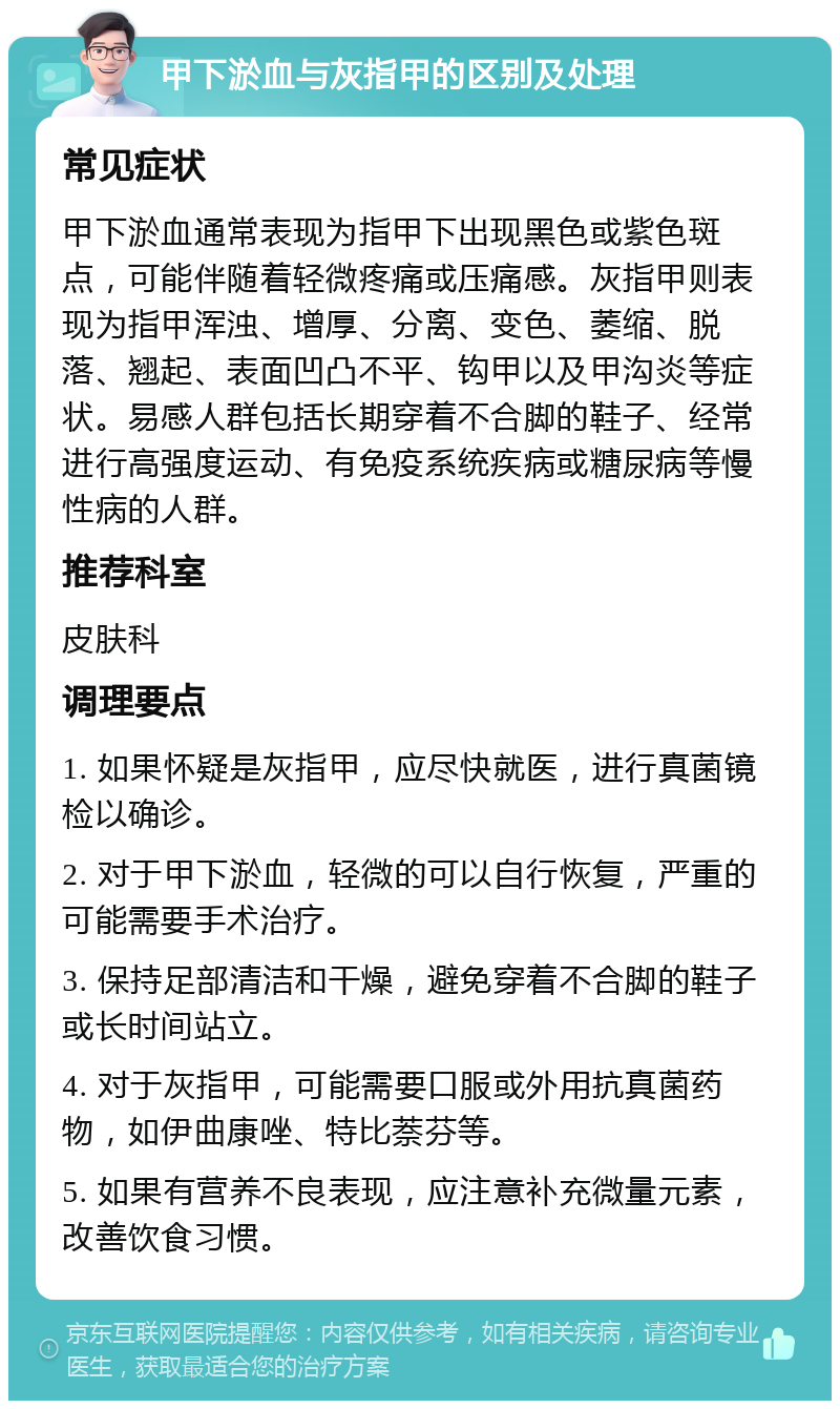 甲下淤血与灰指甲的区别及处理 常见症状 甲下淤血通常表现为指甲下出现黑色或紫色斑点，可能伴随着轻微疼痛或压痛感。灰指甲则表现为指甲浑浊、增厚、分离、变色、萎缩、脱落、翘起、表面凹凸不平、钩甲以及甲沟炎等症状。易感人群包括长期穿着不合脚的鞋子、经常进行高强度运动、有免疫系统疾病或糖尿病等慢性病的人群。 推荐科室 皮肤科 调理要点 1. 如果怀疑是灰指甲，应尽快就医，进行真菌镜检以确诊。 2. 对于甲下淤血，轻微的可以自行恢复，严重的可能需要手术治疗。 3. 保持足部清洁和干燥，避免穿着不合脚的鞋子或长时间站立。 4. 对于灰指甲，可能需要口服或外用抗真菌药物，如伊曲康唑、特比萘芬等。 5. 如果有营养不良表现，应注意补充微量元素，改善饮食习惯。