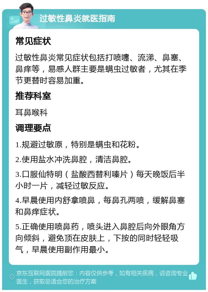 过敏性鼻炎就医指南 常见症状 过敏性鼻炎常见症状包括打喷嚏、流涕、鼻塞、鼻痒等，易感人群主要是螨虫过敏者，尤其在季节更替时容易加重。 推荐科室 耳鼻喉科 调理要点 1.规避过敏原，特别是螨虫和花粉。 2.使用盐水冲洗鼻腔，清洁鼻腔。 3.口服仙特明（盐酸西替利嗪片）每天晚饭后半小时一片，减轻过敏反应。 4.早晨使用内舒拿喷鼻，每鼻孔两喷，缓解鼻塞和鼻痒症状。 5.正确使用喷鼻药，喷头进入鼻腔后向外眼角方向倾斜，避免顶在皮肤上，下按的同时轻轻吸气，早晨使用副作用最小。