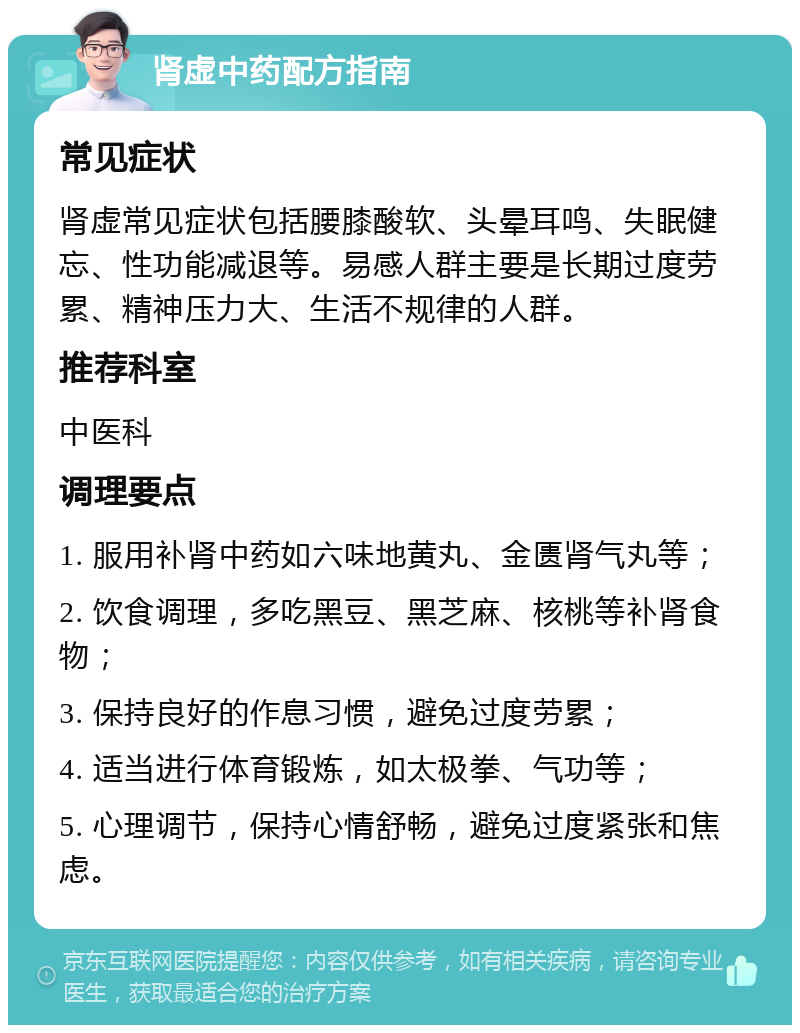 肾虚中药配方指南 常见症状 肾虚常见症状包括腰膝酸软、头晕耳鸣、失眠健忘、性功能减退等。易感人群主要是长期过度劳累、精神压力大、生活不规律的人群。 推荐科室 中医科 调理要点 1. 服用补肾中药如六味地黄丸、金匮肾气丸等； 2. 饮食调理，多吃黑豆、黑芝麻、核桃等补肾食物； 3. 保持良好的作息习惯，避免过度劳累； 4. 适当进行体育锻炼，如太极拳、气功等； 5. 心理调节，保持心情舒畅，避免过度紧张和焦虑。