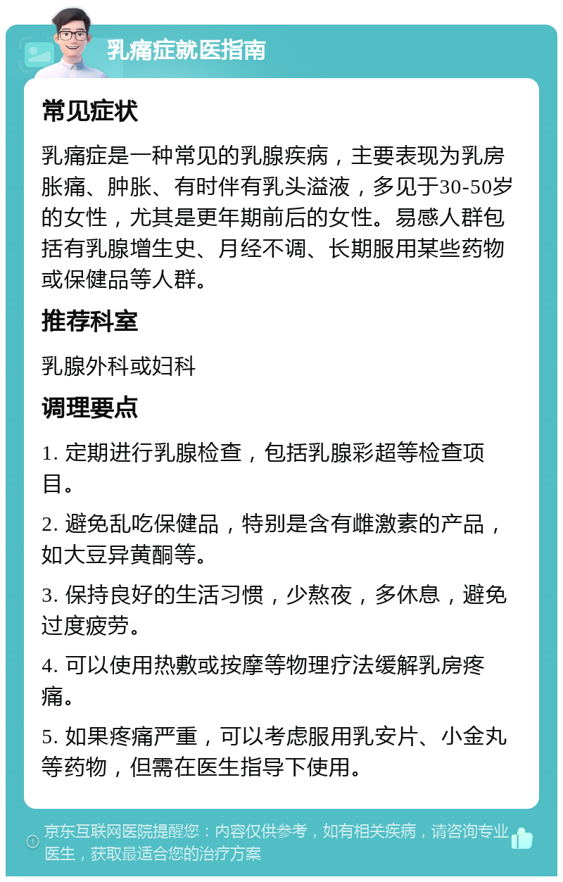 乳痛症就医指南 常见症状 乳痛症是一种常见的乳腺疾病，主要表现为乳房胀痛、肿胀、有时伴有乳头溢液，多见于30-50岁的女性，尤其是更年期前后的女性。易感人群包括有乳腺增生史、月经不调、长期服用某些药物或保健品等人群。 推荐科室 乳腺外科或妇科 调理要点 1. 定期进行乳腺检查，包括乳腺彩超等检查项目。 2. 避免乱吃保健品，特别是含有雌激素的产品，如大豆异黄酮等。 3. 保持良好的生活习惯，少熬夜，多休息，避免过度疲劳。 4. 可以使用热敷或按摩等物理疗法缓解乳房疼痛。 5. 如果疼痛严重，可以考虑服用乳安片、小金丸等药物，但需在医生指导下使用。